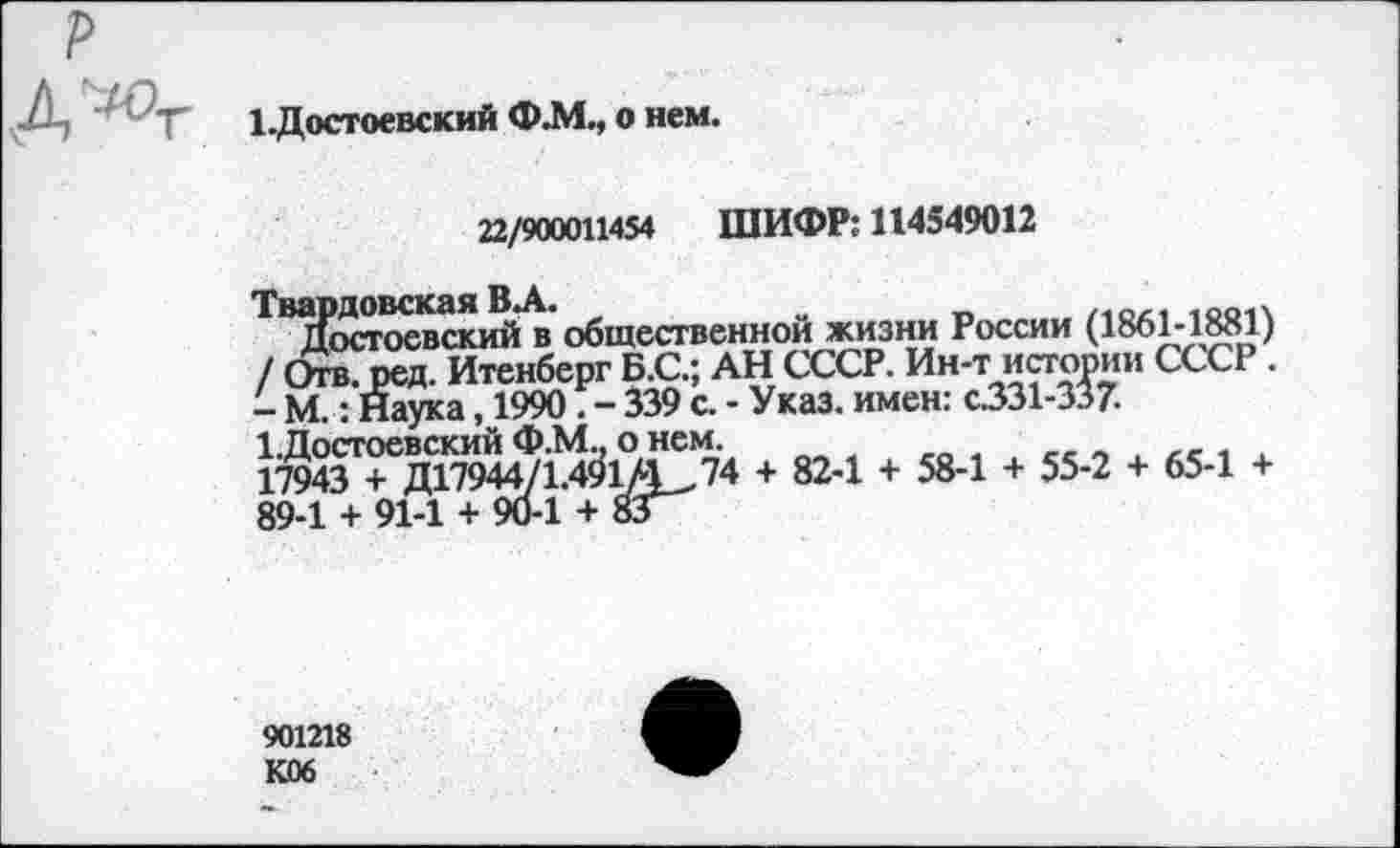 ﻿р Д^т
1-Достоевский Ф.М., о нем.
22/900011454 ШИФР: 114549012
Твардовская ВЛ.	о _	1ОО1Х
Достоевский в общественной жизни России (1861-1881) / Отв. ред. Итенберг Б.С.; АН СССР. Ин-т истории СССР . - М.: Наука, 1990. - 339 с. - Указ, имен: с331-337.
1.Достоевский Ф.М., о нем.	,
17943 + ДГ7944/1.491/4_,74 + 82-1 + 58-1 + 55-2 + 65-1 + 89-1 + 91-1 + 90-1 + 83
901218
КОб